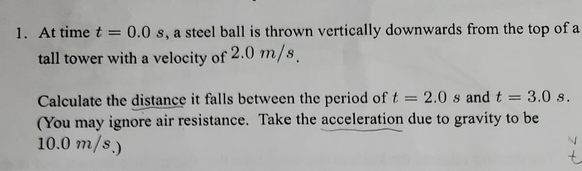1. At time t = 0.0 s, a steel ball is thrown vertically downwards from the top of a
tall tower with a velocity of 2.0 m/s.
=
3.0 s.
2.0 s and t =
Calculate the distance it falls between the period of t
(You may ignore air resistance. Take the acceleration due to gravity to be
10.0 m/s.)