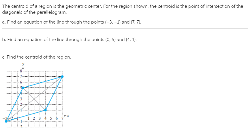 The centroid of a region is the geometric center. For the region shown, the centroid is the point of intersection of the
diagonals of the parallelogram.
a. Find an equation of the line through the points (-3, -1) and (7, 7).
b. Find an equation of the line through the points (0, 5) and (4, 1).
c. Find the centroid of the region.
1 2 3 4 5 6
