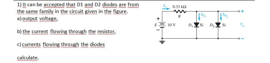 1) It can be accepted that D1 and D2 diodes are from
the same family in the circuit given in the figure.
a) output voltage,
wwwiwwwww wwwww
wwwwwwwwwwn w www w
0.33 k2
wwwwww
wwwww
E
10 V
D
Si
D,
Si
b) the current flowing through the resistor,
ww ww
c) currents flowing through the diodes
గ wl
ww ww
calculate.
www ww
+
