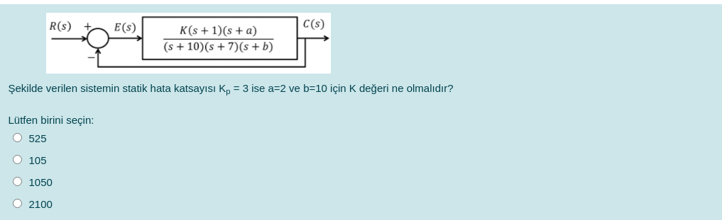 R(s)
E(s)
K(s + 1)(s + a)
C(s)
(s + 10)(s + 7)(s + b)
Şekilde verilen sistemin statik hata katsayısı Kn = 3 ise a=2 ve b=10 için K değeri ne olmalıdır?
Lütfen birini seçin:
O 525
O 105
1050
2100
