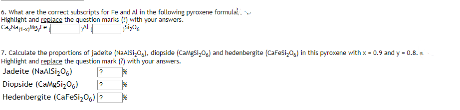 6. What are the correct subscripts for Fe and Al in the following pyroxene formula-
Highlight and replace the question marks (?) with your answers.
Ca, Na(1-xMg,Fe
Al
Siz06
7. Calculate the proportions of jadeite (NaAlsi,O6), diopside (CaMgsi,06) and hedenbergite (CaFesi,06) in this pyroxene with x = 0.9 and y = 0.8. x.
Highlight and replace the question mark (?) with your answers.
Jadeite (NaALSi,O6)
?
Diopside (CaMgSi,06)
Hedenbergite (CaFeSi206) ?
