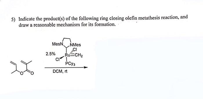 5) Indicate the product(s) of the following ring closing olefin metathesis reaction, and
draw a reasonable mechanism for its formation.
MesN NMES
2.5%
Ru CH2
CI
PCy3
DCM, rt
