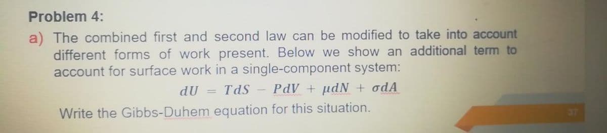 Problem 4:
a) The combined first and second law can be modified to take into account
different forms of work present. Below we show an additional term to
account for surface work in a single-component system:
dU
TdS
PdV + µdN + odA
Write the Gibbs-Duhem equation for this situation.
37
