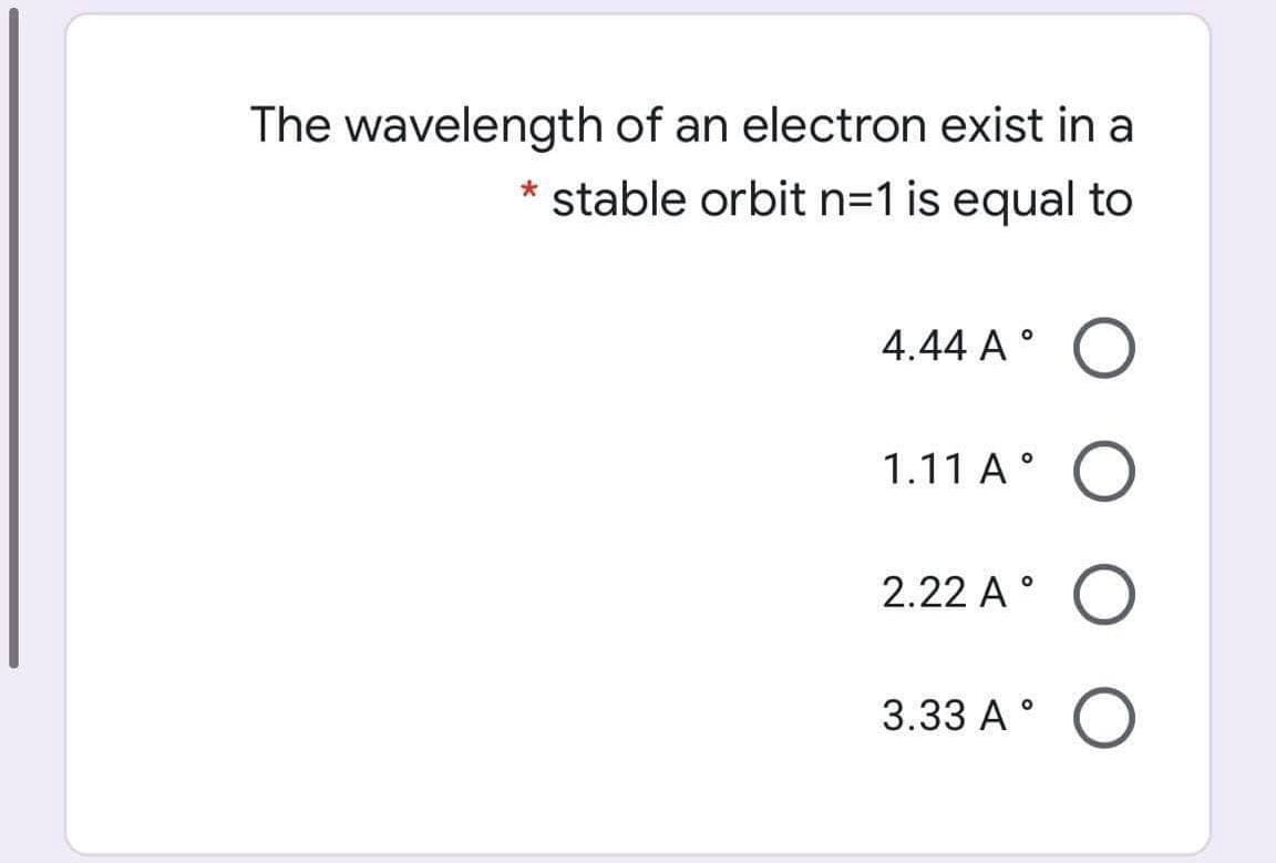 The wavelength of an electron exist in a
* stable orbit n=1 is equal to
4.44 A °
1.11 A°
2.22 A °
3.33 A°
