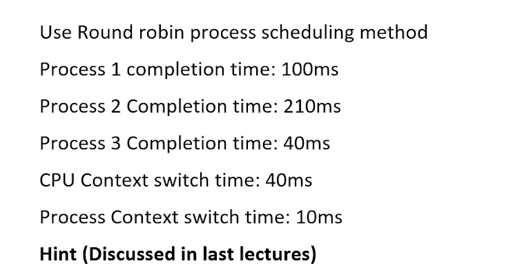 Use Round robin process scheduling method
Process 1 completion time: 100ms
Process 2 Completion time: 210ms
Process 3 Completion time: 40ms
CPU Context switch time: 40ms
Process Context switch time: 10ms
Hint (Discussed in last lectures)
