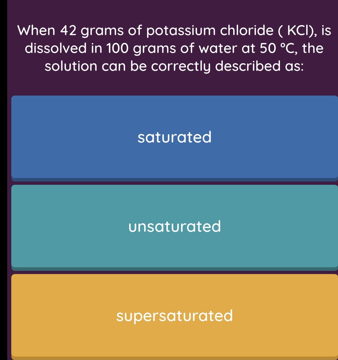 When 42 grams of potassium chloride ( KCI), is
dissolved in 100 grams of water at 50 °C, the
solution can be correctly described as:
saturated
unsaturated
supersaturated
