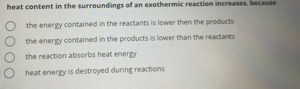 heat content in the surroundings of an exothermic reaction increases, because
the energy contained in the reactants is lower then the products
O the energy contained in the products is lower than the reactants
the reaction absorbs heat energy
heat energy is destroyed during reactions
OO O O
