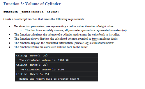 Function 3: Volume of Cylinder
function _three (radius, height)
Create a JavaScript finction that meets the following requirements:
Receives two parameters, one representing a radius value, the other a height value
The function can safely assume, all parameters passed are represented in meters (m).
The function calculates the volume of a cylinder and returns the value back to its caller.
The function always displays the calculated volume, roun ded to two significant digits
• The function displays the calculated information (console log) as illustrated below.
• The function returns the calculated volume back to the caller
Calling _three(5, 25)
The calculated volume is: 1963.58
Calling _three(, 25)
The calculated volume is: 8.00
Calling _three(-5, 25)
Radius and helght must be greater than e
