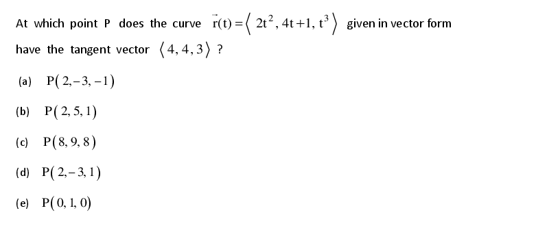 At which point P does the curve r(t) = ( 2t2, 4t +1, t³ ) given in vector form
have the tangent vector (4, 4, 3) ?
(a) P( 2,-3, –1)
() Р(2,5, 1)
(c) P(8, 9, 8)
(d) P(2,-3, 1)
(e) P(0, 1, 0)
