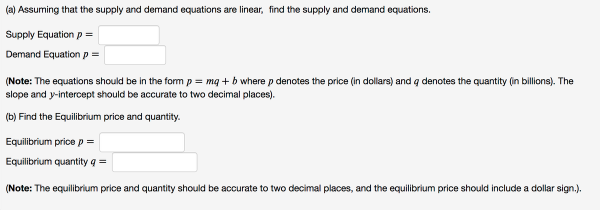 (a) Assuming that the supply and demand equations are linear, find the supply and demand equations.
Supply Equation p =
Demand Equation p =
(Note: The equations should be in the form p = mq+b where p denotes the price (in dollars) and q denotes the quantity (in billions). The
slope and y-intercept should be accurate to two decimal places).
(b) Find the Equilibrium price and quantity.
Equilibrium price p =
Equilibrium quantity q =
(Note: The equilibrium price and quantity should be accurate to two decimal places, and the equilibrium price should include a dollar sign.).

