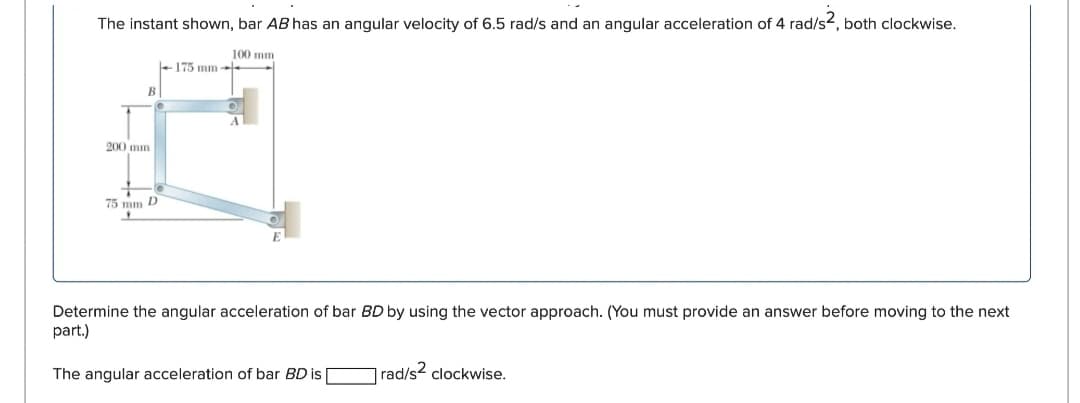 The instant shown, bar AB has an angular velocity of 6.5 rad/s and an angular acceleration of 4 rad/s², both clockwise.
200 mm
100 mm
175 mm-
B
75 mm D
Determine the angular acceleration of bar BD by using the vector approach. (You must provide an answer before moving to the next
part.)
The angular acceleration of bar BD is |
rad/s² clockwise.