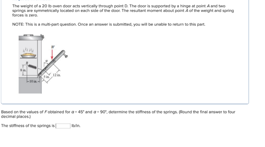 The weight of a 20 lb oven door acts vertically through point D. The door is supported by a hinge at point A and two
springs are symmetrically located on each side of the door. The resultant moment about point A of the weight and spring
forces is zero.
NOTE: This is a multi-part question. Once an answer is submitted, you will be unable to return to this part.
8 in.
12 in.
5 in.
-10 in.-
=
Based on the values of Fobtained for a 45° and a 90°, determine the stiffness of the springs. (Round the final answer to four
decimal places.)
The stiffness of the springs is [
lb/in.