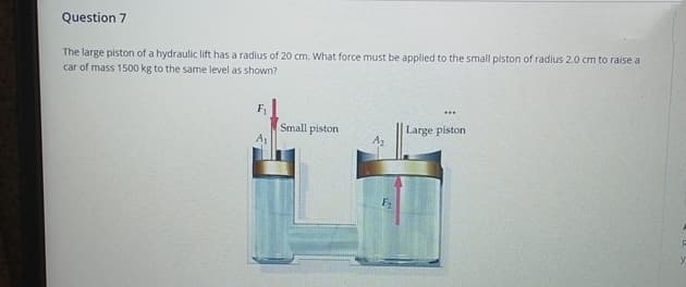 Question 7
The large piston of a hydraulic lift has a radius of 20 cm. What force must be applied to the small piston of radius 2.0 cm to raise a
car of mass 1500 kg to the same level as shown?
F₁
Small piston
Large piston
A₂
F₂