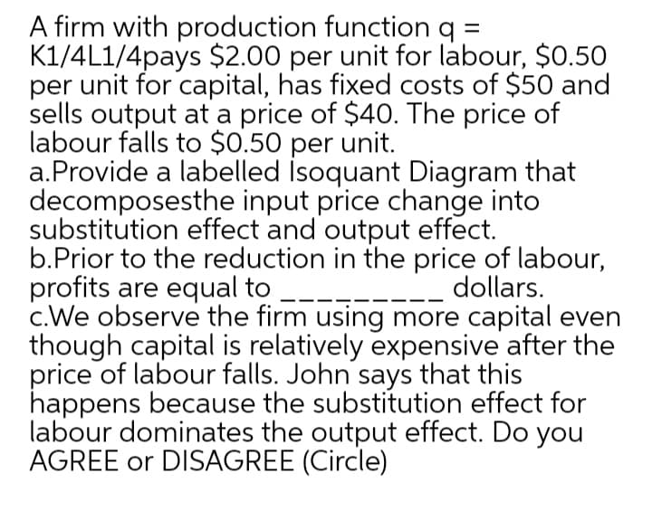 A firm with production function q =
K1/4L1/4pays $2.00 per unit for labour, $0.50
per unit for capital, has fixed costs of $50 and
sells output at a price of $40. The price of
labour falls to $0.50 per unit.
a.Provide a labelled Isoquant Diagram that
decomposesthe input price change into
substitution effect and output effect.
b.Prior to the reduction in the price of labour,
profits are equal to
c.We observe the firm using more capital even
though capital is relatively expensive after the
price of labour falls. John says that this
happens because the substitution effect for
labour dominates the output effect. Do you
AGREE or DISAGREE (Circle)
dollars.
