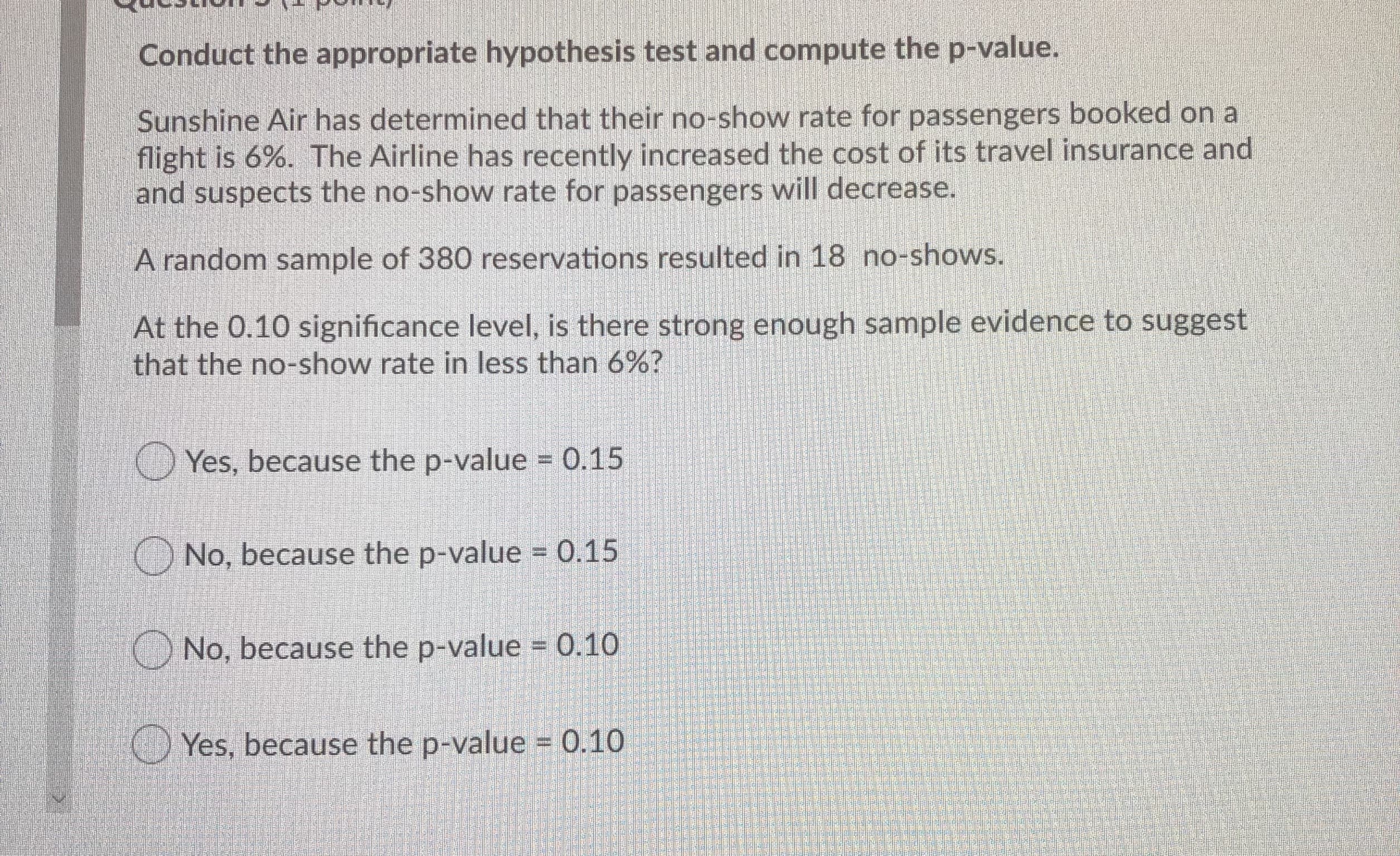 Conduct the appropriate hypothesis test and compute the p-value.
Sunshine Air has determined that their no-show rate for passengers booked on a
flight is 6%. The Airline has recently increased the cost of its travel insurance and
and suspects the no-show rate for passengers will decrease.
A random sample of 380 reservations resulted in 18 no-shows.
At the 0.10 significance level, is there strong enough sample evidence to suggest
that the no-show rate in less than 6%?
O Yes, because the p-value 0.15
No, because the p-value = 0.15
O No, because the p-value = 0.10
Yes, because the p-value 0.10
