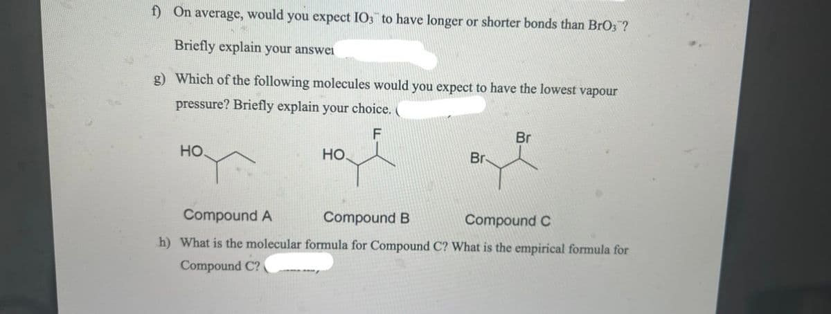 f) On average, would you expect IO3 to have longer or shorter bonds than BrO3?
Briefly explain your answei
g) Which of the following molecules would you expect to have the lowest vapour
pressure? Briefly explain your choice. (
F
Br
HO.
НО.
Br
Compound A
Compound B
Compound C
h) What is the molecular formula for Compound C? What is the empirical formula for
Compound C?