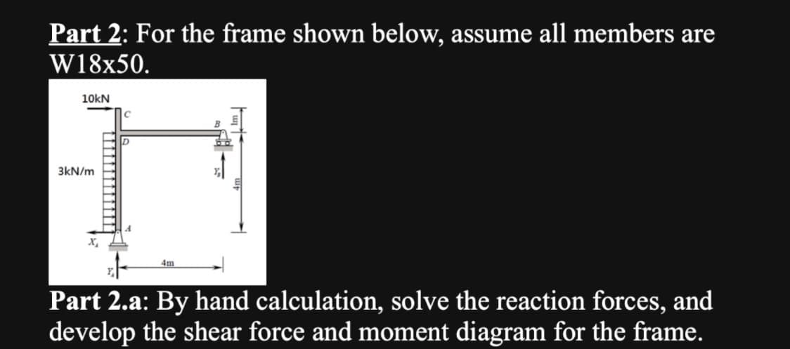 Part 2: For the frame shown below, assume all members are
W18x50.
10kN
3kN/m
X₂
с
D
4m
Part 2.a: By hand calculation, solve the reaction forces, and
develop the shear force and moment diagram for the frame.