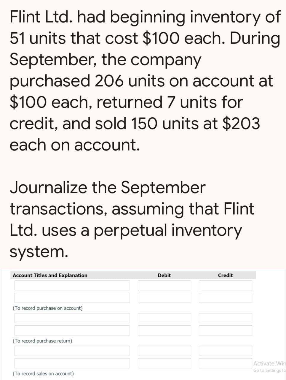 Flint Ltd. had beginning inventory of
51 units that cost $100 each. During
September, the company
purchased 206 units on account at
$100 each, returned 7 units for
credit, and sold 150 units at $203
each on account.
Journalize the September
transactions, assuming that Flint
Ltd. uses a perpetual inventory
system.
Account Titles and Explanation
(To record purchase on account)
(To record purchase return)
(To record sales on account)
Debit
Credit
Activate Win
Go to Settings to