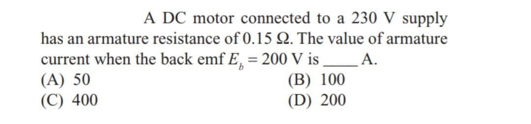 A DC motor connected to a 230 V supply
has an armature resistance of 0.15 2. The value of armature
current when the back emf E, = 200 V is ______A.
(A) 50
(B) 100
(C) 400
(D) 200
