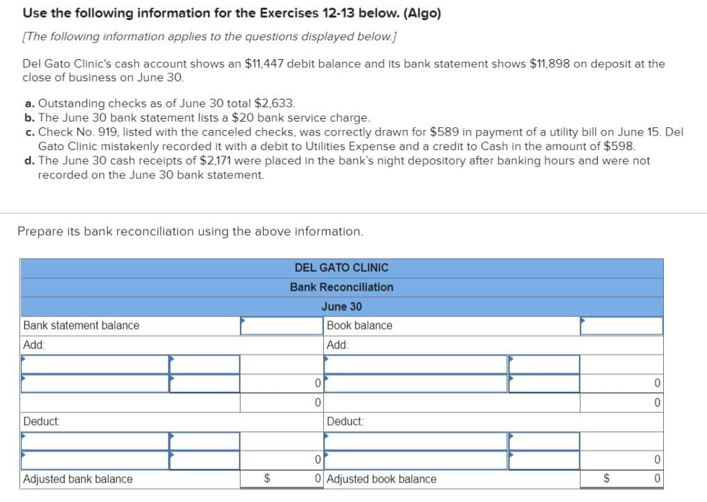 Use the following information for the Exercises 12-13 below. (Algo)
[The following information applies to the questions displayed below.]
Del Gato Clinic's cash account shows an $11,447 debit balance and its bank statement shows $11,898 on deposit at the
close of business on June 30.
a. Outstanding checks as of June 30 total $2,633.
b. The June 30 bank statement lists a $20 bank service charge.
c. Check No. 919, listed with the canceled checks, was correctly drawn for $589 in payment of a utility bill on June 15. Del
Gato Clinic mistakenly recorded it with a debit to Utilities Expense and a credit to Cash in the amount of $598.
d. The June 30 cash receipts of $2,171 were placed in the bank's night depository after banking hours and were not
recorded on the June 30 bank statement.
Prepare its bank reconciliation using the above information.
Bank statement balance
Add:
Deduct:
Adjusted bank balance
$
DEL GATO CLINIC
Bank Reconciliation
June 30
Book balance
Add:
0
0
Deduct:
0
0 Adjusted book balance
$
0
0
0
0