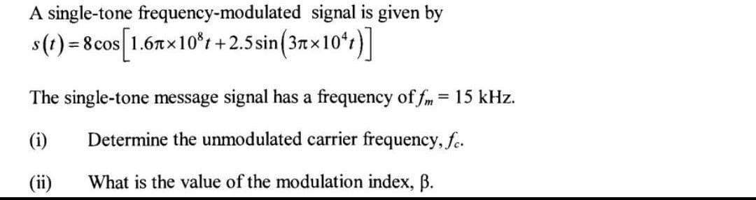 A single-tone frequency-modulated signal is given by
s(t)=8cos [1.67x10% +2.5 sin (3x10¹)]
The single-tone message signal has a frequency of fm = 15 kHz.
(i)
Determine the unmodulated carrier frequency, fc.
What is the value of the modulation index, B.