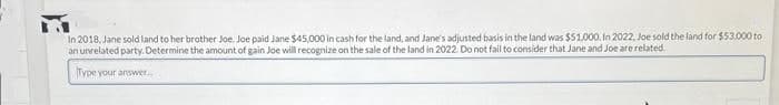 In 2018, Jane sold land to her brother Joe. Joe paid Jane $45,000 in cash for the land, and Jane's adjusted basis in the land was $51.000. In 2022, Joe sold the land for $53,000 to
an unrelated party. Determine the amount of gain Joe will recognize on the sale of the land in 2022. Do not fail to consider that Jane and Joe are related.
Type your answer...