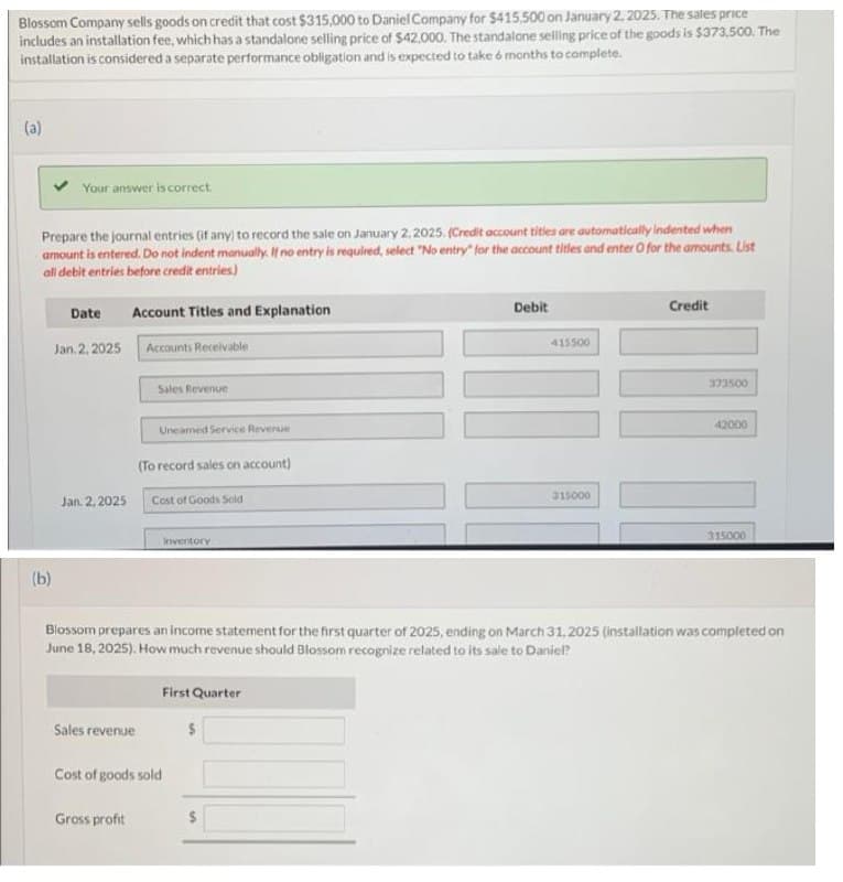 Blossom Company sells goods on credit that cost $315,000 to Daniel Company for $415.500 on January 2, 2025. The sales price
includes an installation fee, which has a standalone selling price of $42,000. The standalone selling price of the goods is $373,500. The
installation is considered a separate performance obligation and is expected to take 6 months to complete.
(a)
Your answer is correct.
Prepare the journal entries (if any) to record the sale on January 2, 2025. (Credit account titles are automatically indented when
amount is entered. Do not indent manually. If no entry is required, select "No entry" for the account titles and enter O for the amounts. List
all debit entries before credit entries)
(b)
Date
Jan. 2, 2025
Jan. 2, 2025
Account Titles and Explanation
Accounts Receivable
Sales Revenue
Uneared Service Revenue
(To record sales on account)
Cost of Goods Sold
Sales revenue
Gross profit
Inventory
First Quarter
Cost of goods sold
Debit
$
415500
315000
Credit
Blossom prepares an income statement for the first quarter of 2025, ending on March 31, 2025 (installation was completed on
June 18, 2025). How much revenue should Blossom recognize related to its sale to Daniel?
373500
42000
II
315000