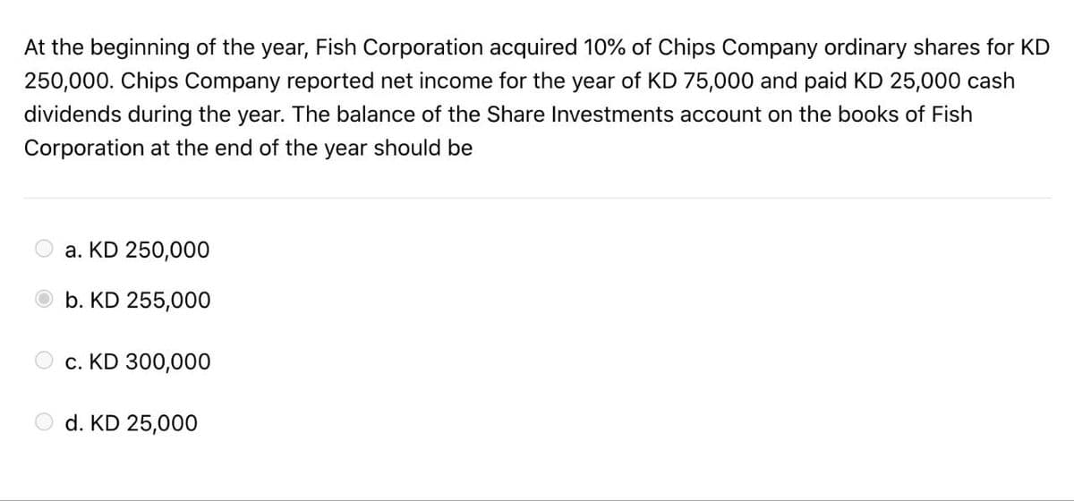 At the beginning of the year, Fish Corporation acquired 10% of Chips Company ordinary shares for KD
250,000. Chips Company reported net income for the year of KD 75,000 and paid KD 25,000 cash
dividends during the year. The balance of the Share Investments account on the books of Fish
Corporation at the end of the year should be
a. KD 250,000
b. KD 255,000
c. KD 300,000
d. KD 25,000