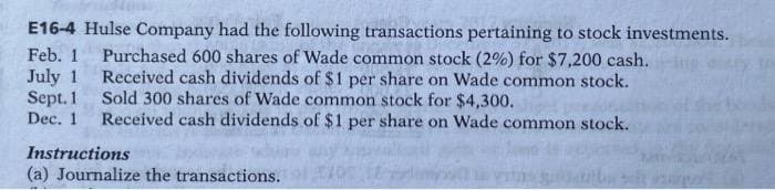 Feb. 1
July 1
E16-4 Hulse Company had the following transactions pertaining to stock investments.
Purchased 600 shares of Wade common stock (2%) for $7,200 cash.
Received cash dividends of $1 per share on Wade common stock.
Sold 300 shares of Wade common stock for $4,300.
Dec. 1 Received cash dividends of $1 per share on Wade common stock.
Sept. 1
Instructions
(a) Journalize the transactions.