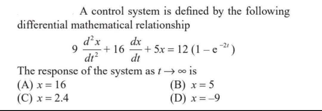 A control system is defined by the following
differential mathematical relationship
d²x
dt²
The response of the system as t→∞ is
(A) x = 16
(B) x = 5
(C) x = 2.4
(D) x = -9
9
dx
+ 16 + 5x = 12 (1-e²¹)
dt