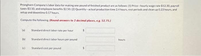 Pronghorn Company's labor data for making one pound of finished product are as follows: (1) Price-hourly wage rate $12.30, payroll
taxes $3.10, and employee benefits $2.50. (2) Quantity-actual production time 2.4 hours, rest periods and clean up 0.23 hours, and
setup and downtime 0.17 hours.
Compute the following. (Round answers to 2 decimal places, e.g. 52.75.)
(a)
(b)
(c)
Standard direct labor rate per hour
Standard direct labor hours per pound
Standard cost per pound.
$
S
hours