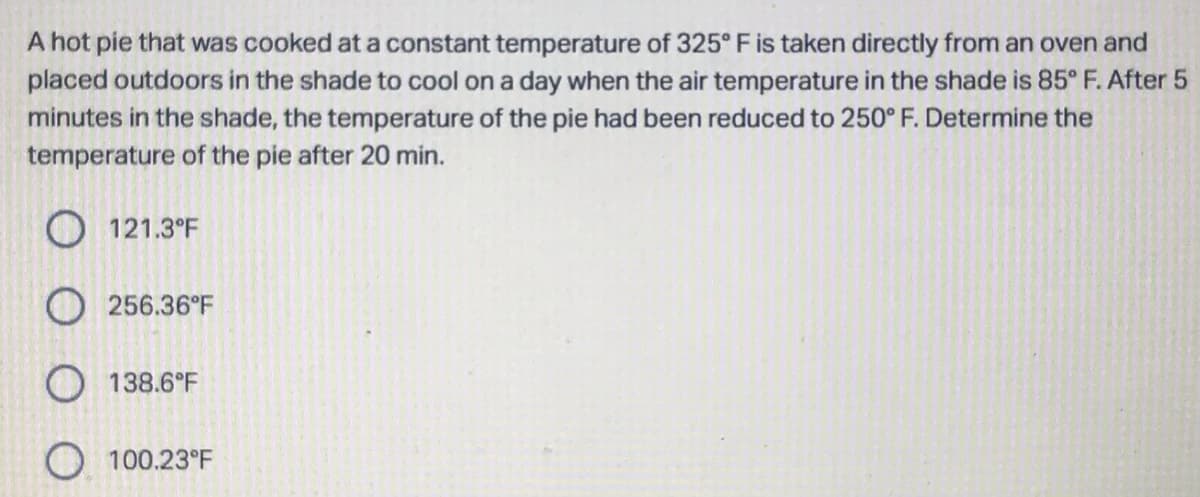 A hot pie that was cooked at a constant temperature of 325° F is taken directly from an oven and
placed outdoors in the shade to cool on a day when the air temperature in the shade is 85° F. After 5
minutes in the shade, the temperature of the pie had been reduced to 250° F. Determine the
temperature of the pie after 20 min.
121.3°F
256.36°F
O138.6°F
O100.23°F
