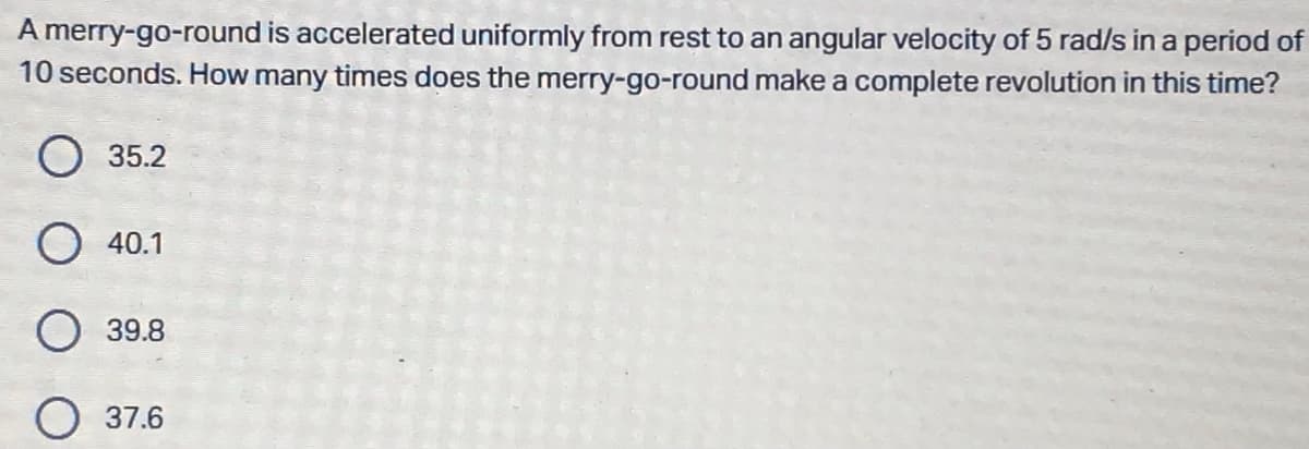 A merry-go-round is accelerated uniformly from rest to an angular velocity of 5 rad/s in a period of
10 seconds. How many times does the merry-go-round make a complete revolution in this time?
35.2
O 40.1
39.8
37.6