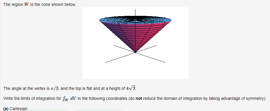 The region W is the cone shown below.
The angle at the vertex is π/3, and the top is flat and at a height of 4√/3.
Write the limits of integration for Sw dV in the following coordinates (do not reduce the domain of integration by taking advantage of symmetry):
(a) Cartesian: