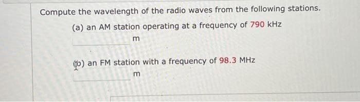 Compute the wavelength of the radio waves from the following stations.
(a) an AM station operating at a frequency of 790 kHz
m
(b) an FM station with a frequency of 98.3 MHz
m