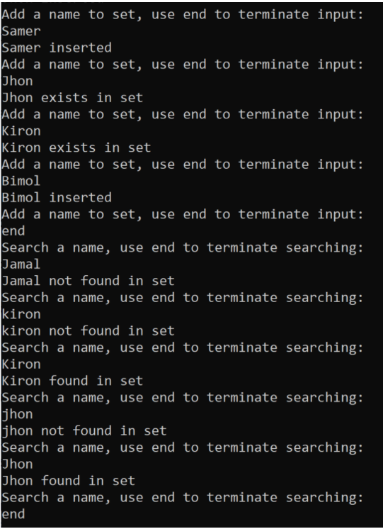 Add a name to set, use end to terminate input:
Samer
Samer inserted
Add a name to set, use end to terminate input:
Jhon
Jhon exists in set
Add a name to set, use end to terminate input:
Kiron
Kiron exists in set
Add a name to set, use end to terminate input:
Bimol
Bimol inserted
Add a name to set, use end to terminate input:
end
Search a name, use end to terminate searching:
Jamal
Jamal not found in set
Search a name, use end to terminate searching:
kiron
kiron not found in set
Search a name, use end to terminate searching:
Kiron
Kiron found in set
Search a name, use end to terminate searching:
jhon
jhon not found in set
Search a name, use end to terminate searching:
Jhon
Jhon found in set
Search a name, use end to terminate searching:
end
