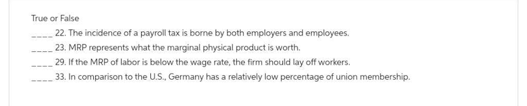 True or False
22. The incidence of a payroll tax is borne by both employers and employees.
23. MRP represents what the marginal physical product is worth.
29. If the MRP of labor is below the wage rate, the firm should lay off workers.
33. In comparison to the U.S., Germany has a relatively low percentage of union membership.
----