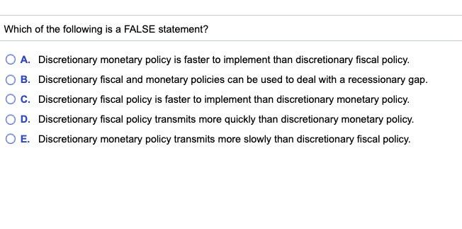 Which of the following is a FALSE statement?
O A. Discretionary monetary policy is faster to implement than discretionary fiscal policy.
B. Discretionary fiscal and monetary policies can be used to deal with a recessionary gap.
O C. Discretionary fiscal policy is faster to implement than discretionary monetary policy.
D. Discretionary fiscal policy transmits more quickly than discretionary monetary policy.
E. Discretionary monetary policy transmits more slowly than discretionary fiscal policy.