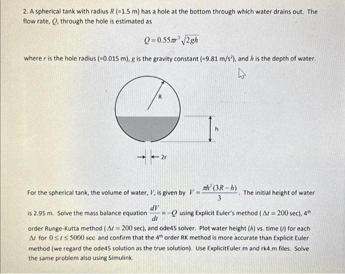 2. A spherical tank with radius R (-1.5 m) has a hole at the bottom through which water drains out. The
flow rate, Q, through the hole is estimated as
Q=0.55m² √2gh
where r is the hole radius (=0.015 m), g is the gravity constant (=9.81 m/s²), and h is the depth of water.
R
For the spherical tank, the volume of water, V, is given by V=
h
h² (3R-h)
3
The initial height of water
-Q using Explicit Euler's method (A/= 200 sec), 4th
dV
is 2.95 m. Solve the mass balance equation H
di
order Runge-Kutta method (A = 200 sec), and ode45 solver. Plot water height (h) vs. time (r) for each
At for 0≤t≤5000 sec and confirm that the 4th order RK method is more accurate than Explicit Euler
method (we regard the ode45 solution as the true solution). Use ExplicitEuler.m and rk4.m files. Solve
the same problem also using Simulink.