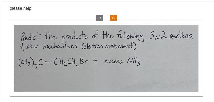 please help
C
C
Predict the products of the following SN2 reactions.
& show mechanism (election movement)
(CH3)₂ C- CH₂ CH₂ Br + excess NH3