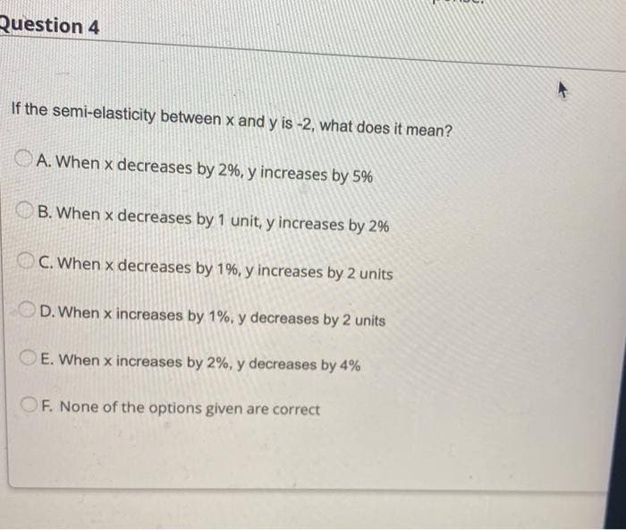 Question 4
If the semi-elasticity between x and y is -2, what does it mean?
A. When x decreases by 2%, y increases by 5%
B. When x decreases by 1 unit, y increases by 2%
C. When x decreases by 1%, y increases by 2 units
OD. When x increases by 1%, y decreases by 2 units
E. When x increases by 2%, y decreases by 4%
OF. None of the options given are correct