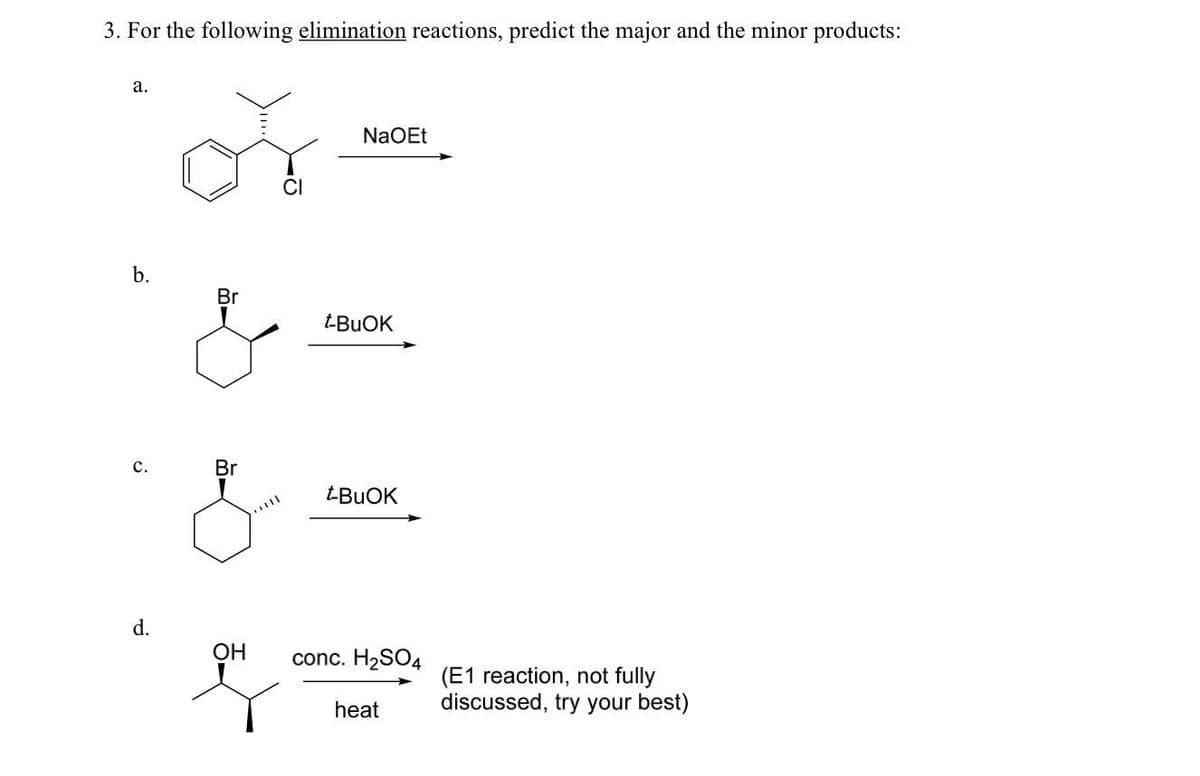 3. For the following elimination reactions, predict the major and the minor products:
a.
b.
C.
d.
Br
Br
OH
NaOEt
t-BUOK
t-BuOK
conc. H₂SO4
heat
(E1 reaction, not fully
discussed, try your best)