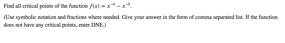 Find all critical points of the function f(x) = x-4 - x-5.
(Use symbolic notation and fractions where needed. Give your answer in the form of comma separated list. If the function
does not have any critical points, enter DNE.)
