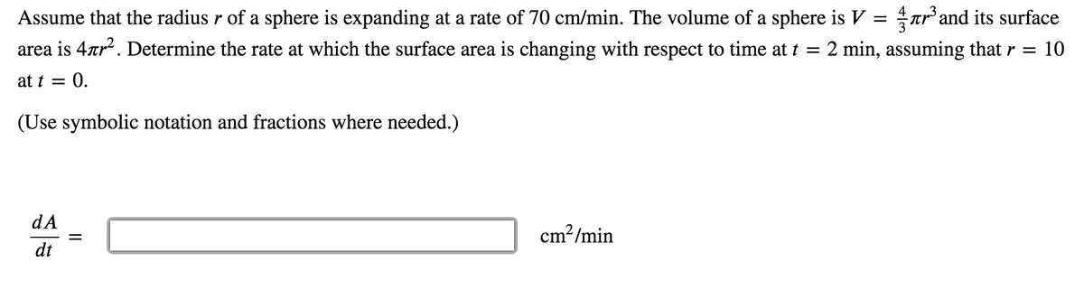 Assume that the radius r of a sphere is expanding at a rate of 70 cm/min. The volume of a sphere is V = ar'and its surface
area is 4rr. Determine the rate at which the surface area is changing with respect to time at t = 2 min, assuming that r = 10
at t = 0.
(Use symbolic notation and fractions where needed.)
dA
cm2/min
dt
