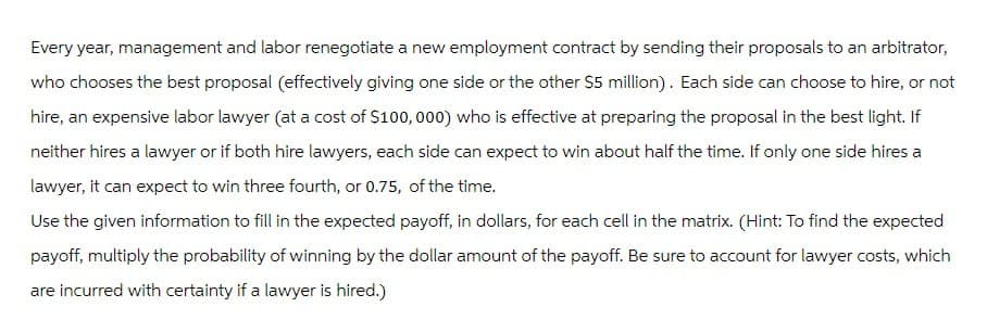 Every year, management and labor renegotiate a new employment contract by sending their proposals to an arbitrator,
who chooses the best proposal (effectively giving one side or the other $5 million). Each side can choose to hire, or not
hire, an expensive labor lawyer (at a cost of $100,000) who is effective at preparing the proposal in the best light. If
neither hires a lawyer or if both hire lawyers, each side can expect to win about half the time. If only one side hires a
lawyer, it can expect to win three fourth, or 0.75, of the time.
Use the given information to fill in the expected payoff, in dollars, for each cell in the matrix. (Hint: To find the expected
payoff, multiply the probability of winning by the dollar amount of the payoff. Be sure to account for lawyer costs, which
are incurred with certainty if a lawyer is hired.)