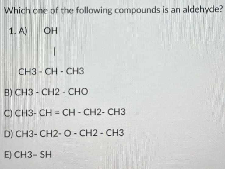 Which one of the following compounds is an aldehyde?
1. A)
OH
CH3-CH-CH3
B) CH3 - CH2 - CHO
C) CH3-CH=CH-CH2-CH3
D) CH3-CH2-O-CH2-CH3
E) CH3-SH