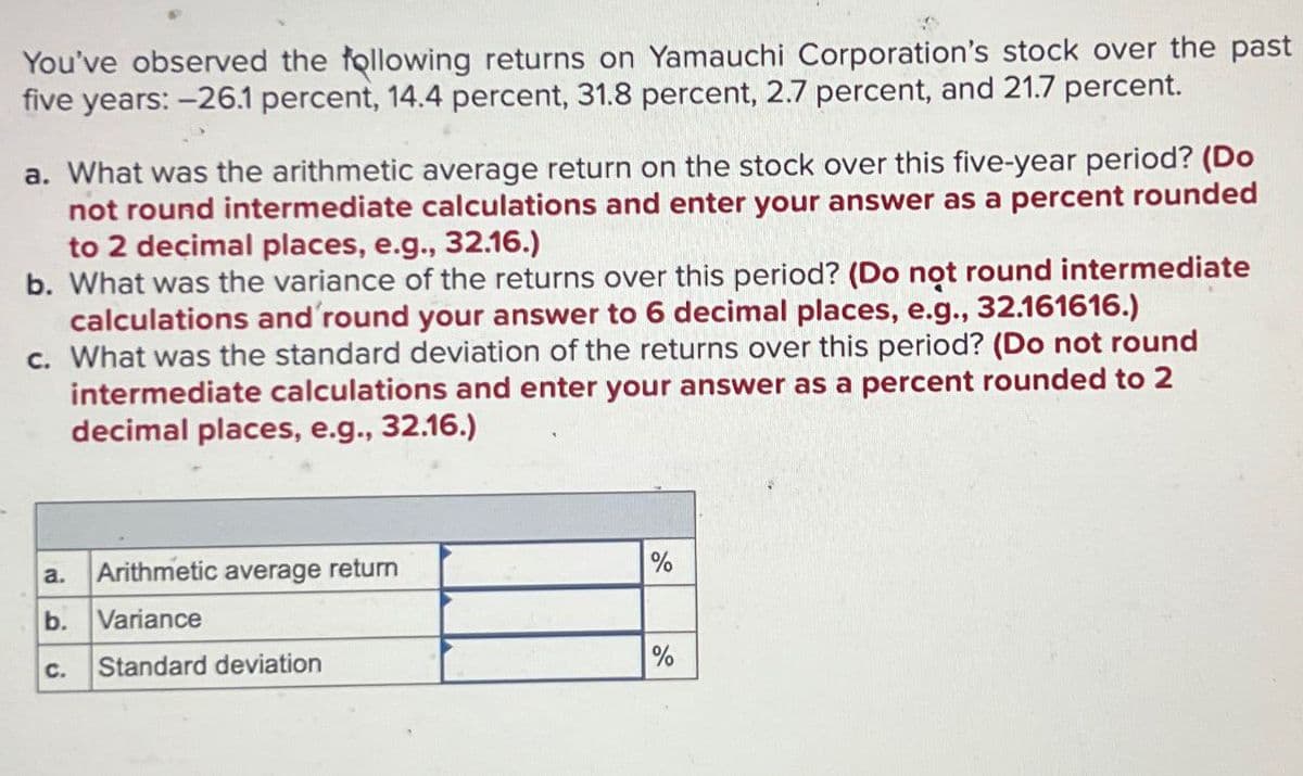 You've observed the following returns on Yamauchi Corporation's stock over the past
five years: -26.1 percent, 14.4 percent, 31.8 percent, 2.7 percent, and 21.7 percent.
a. What was the arithmetic average return on the stock over this five-year period? (Do
not round intermediate calculations and enter your answer as a percent rounded
to 2 decimal places, e.g., 32.16.)
b. What was the variance of the returns over this period? (Do not round intermediate
calculations and 'round your answer to 6 decimal places, e.g., 32.161616.)
c. What was the standard deviation of the returns over this period? (Do not round
intermediate calculations and enter your answer as a percent rounded to 2
decimal places, e.g., 32.16.)
a.
Arithmetic average return
%
b.
Variance
C.
Standard deviation
%
