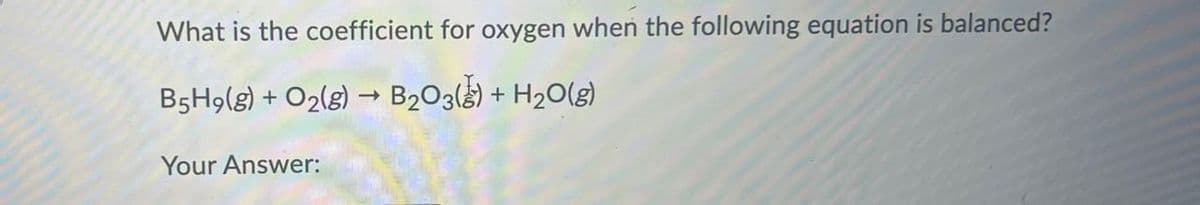 What is the coefficient for oxygen when the following equation is balanced?
->
B5H9(g) + O2(g) → B2O3(g) + H2O(g)
Your Answer: