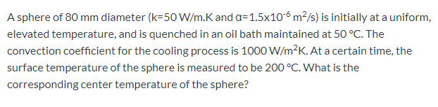 A sphere of 80 mm diameter (k=50 W/m.K and a=1.5x106 m²/s) is initially at a uniform,
elevated temperature, and is quenched in an oil bath maintained at 50 °C. The
convection coefficient for the cooling process is 1000 W/m?K. At a certain time, the
surface temperature of the sphere is measured to be 200 °C. What is the
corresponding center temperature of the sphere?
