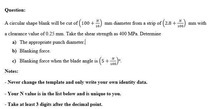Question:
A circular shape blank will be cut of ( 100 +
)
N
mm diameter from a strip of ( 2.8+
100
mm with
a clearance value of 0.25 mm. Take the shear strength as 400 MPa. Determine
a) The appropriate punch diameter.
b) Blanking force.
c) Blanking force when the blade angle is (5 +).
100
Notes:
- Never change the template and only write your own identity data.
- Your N value is in the list below and is unique to you.
- Take at least 3 digits after the decimal point.

